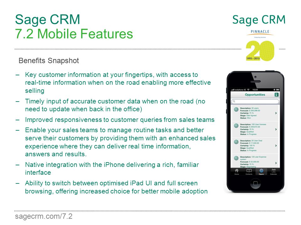 sagecrm.com/7.2 Sage CRM 7.2 Mobile Features –Key customer information at your fingertips, with access to real-time information when on the road enabling more effective selling –Timely input of accurate customer data when on the road (no need to update when back in the office) –Improved responsiveness to customer queries from sales teams –Enable your sales teams to manage routine tasks and better serve their customers by providing them with an enhanced sales experience where they can deliver real time information, answers and results.
