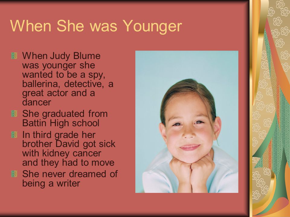 When She was Younger When Judy Blume was younger she wanted to be a spy, ballerina, detective, a great actor and a dancer She graduated from Battin High school In third grade her brother David got sick with kidney cancer and they had to move She never dreamed of being a writer