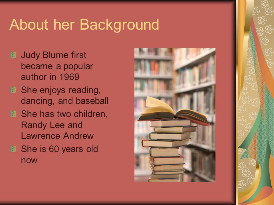 About her Background Judy Blume first became a popular author in 1969 She enjoys reading, dancing, and baseball She has two children, Randy Lee and Lawrence Andrew She is 60 years old now