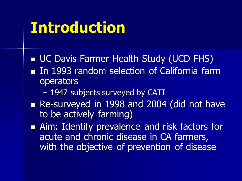 Introduction UC Davis Farmer Health Study (UCD FHS) UC Davis Farmer Health Study (UCD FHS) In 1993 random selection of California farm operators In 1993 random selection of California farm operators –1947 subjects surveyed by CATI Re-surveyed in 1998 and 2004 (did not have to be actively farming) Re-surveyed in 1998 and 2004 (did not have to be actively farming) Aim: Identify prevalence and risk factors for acute and chronic disease in CA farmers, with the objective of prevention of disease Aim: Identify prevalence and risk factors for acute and chronic disease in CA farmers, with the objective of prevention of disease
