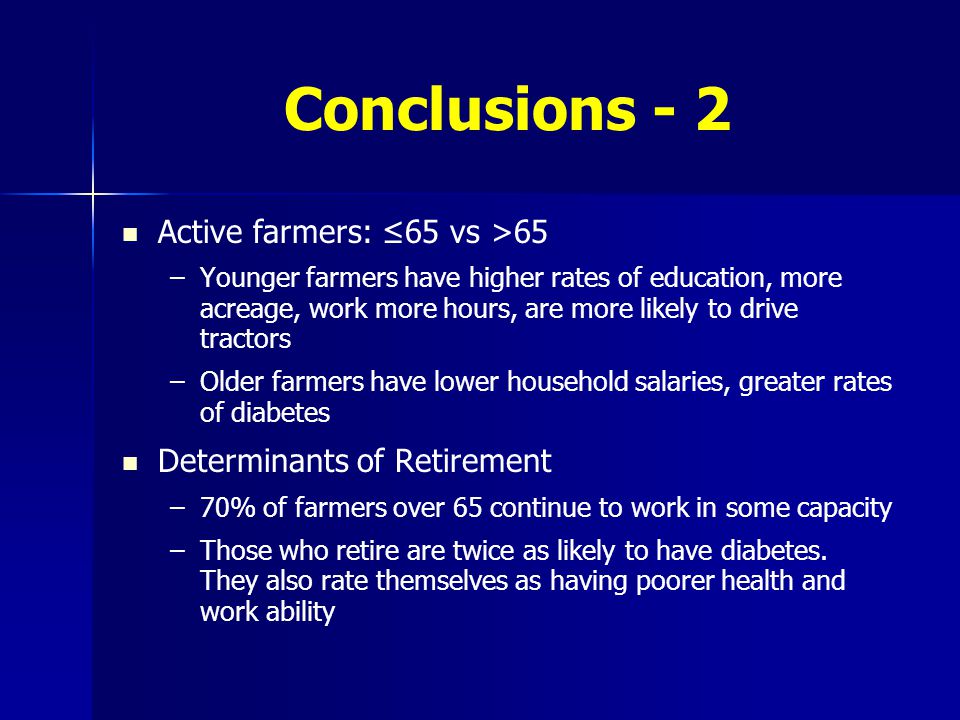 Conclusions - 2 Active farmers: ≤65 vs >65 – –Younger farmers have higher rates of education, more acreage, work more hours, are more likely to drive tractors – –Older farmers have lower household salaries, greater rates of diabetes Determinants of Retirement – –70% of farmers over 65 continue to work in some capacity – –Those who retire are twice as likely to have diabetes.