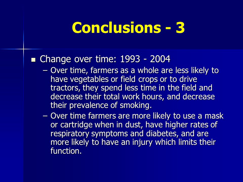 Conclusions - 3 Change over time: Change over time: –Over time, farmers as a whole are less likely to have vegetables or field crops or to drive tractors, they spend less time in the field and decrease their total work hours, and decrease their prevalence of smoking.