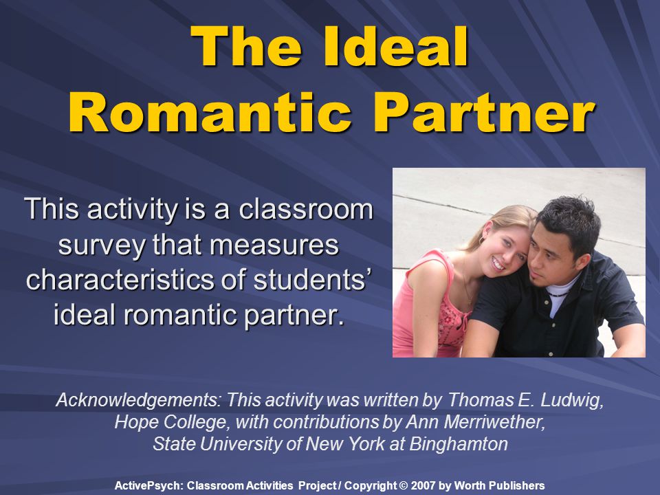 ActivePsych: Classroom Activities Project / Copyright © 2007 by Worth Publishers The Ideal Romantic Partner This activity is a classroom survey that measures characteristics of students’ ideal romantic partner.