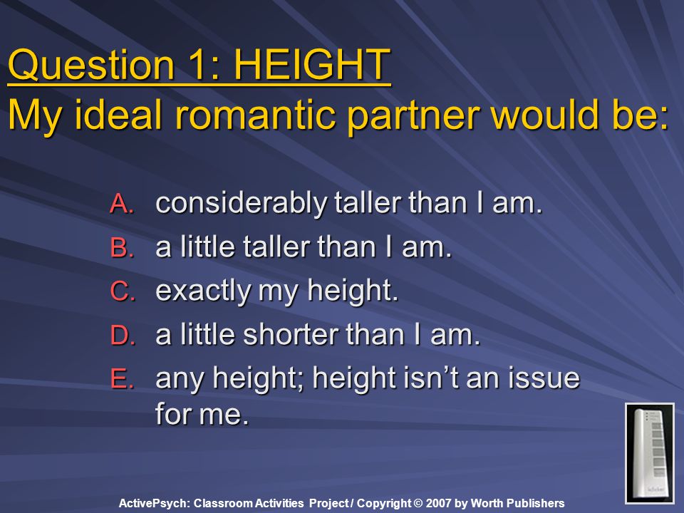 ActivePsych: Classroom Activities Project / Copyright © 2007 by Worth Publishers Question 1: HEIGHT My ideal romantic partner would be: A.