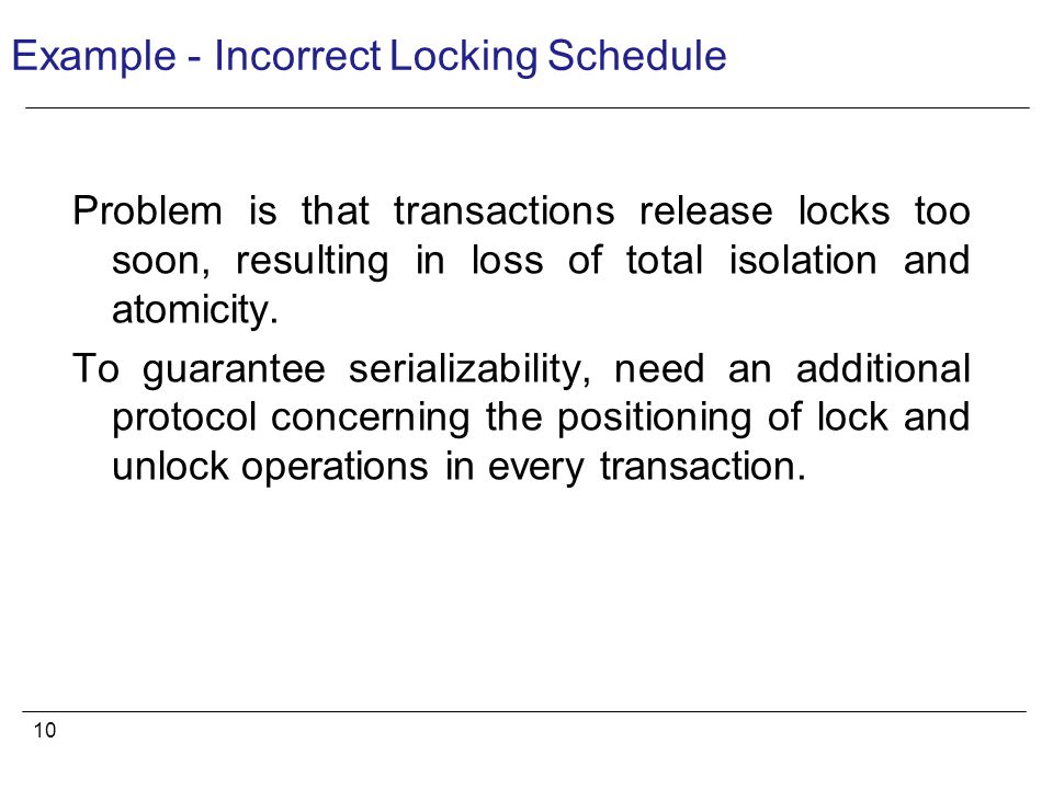 10 Example - Incorrect Locking Schedule Problem is that transactions release locks too soon, resulting in loss of total isolation and atomicity.