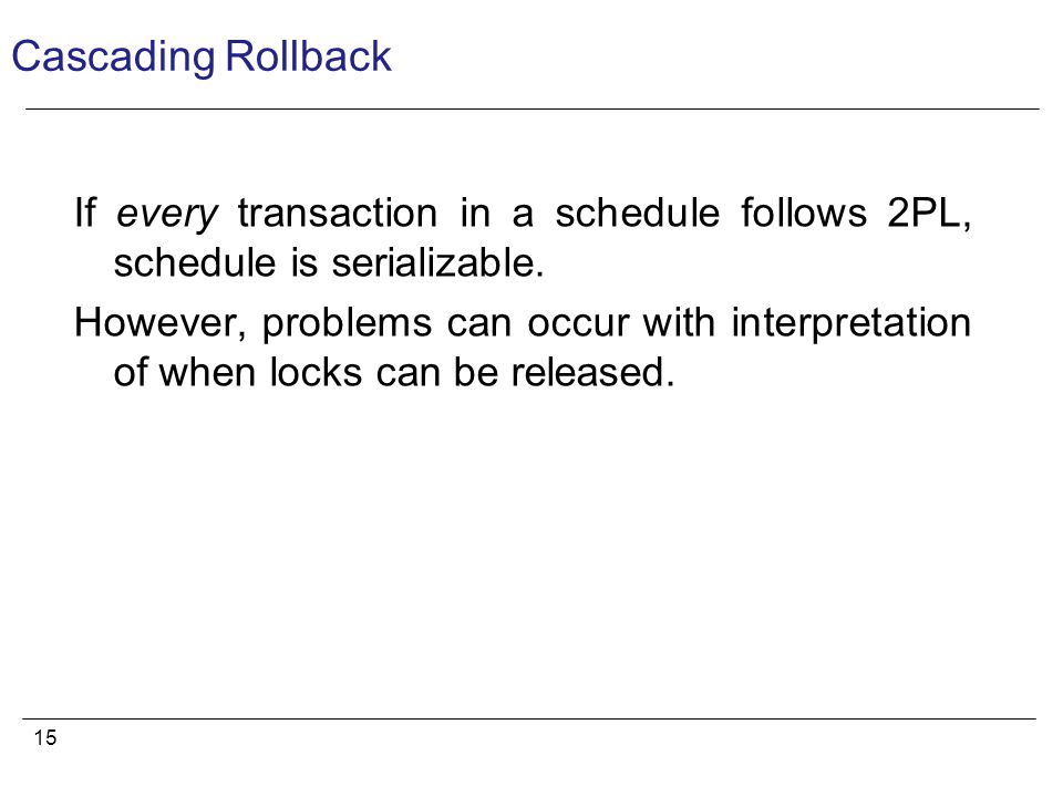 15 Cascading Rollback If every transaction in a schedule follows 2PL, schedule is serializable.