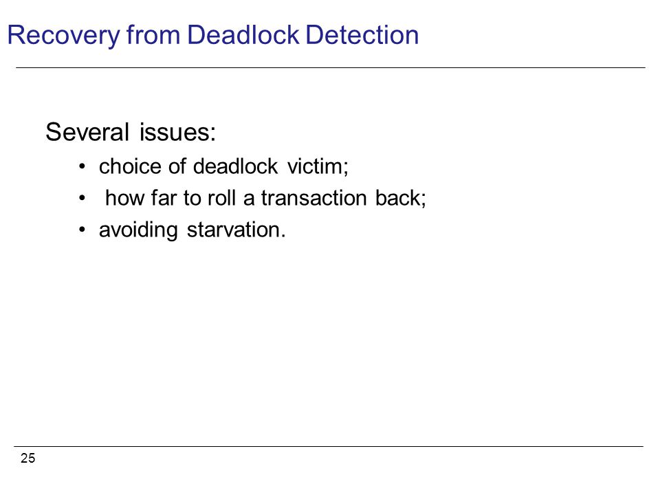 25 Recovery from Deadlock Detection Several issues: choice of deadlock victim; how far to roll a transaction back; avoiding starvation.