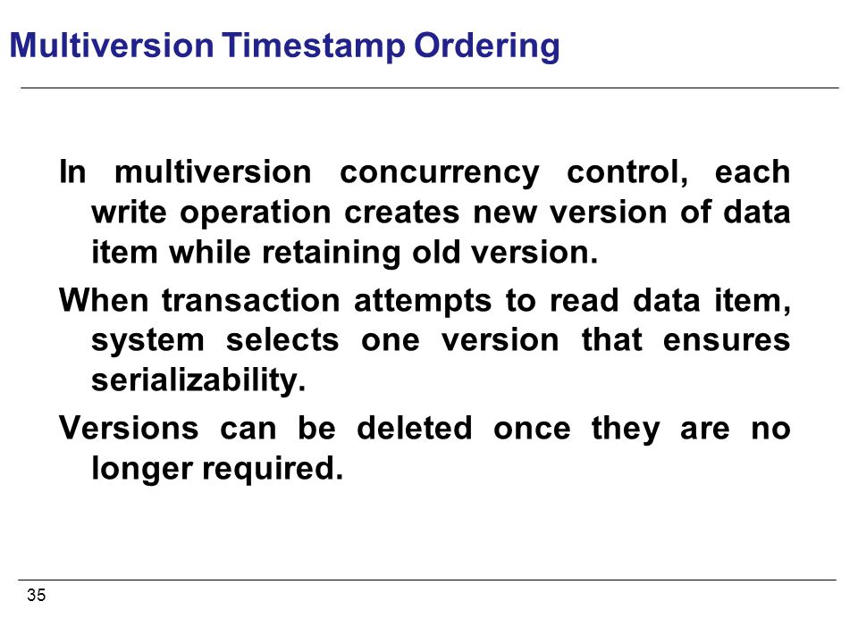 35 Multiversion Timestamp Ordering In multiversion concurrency control, each write operation creates new version of data item while retaining old version.