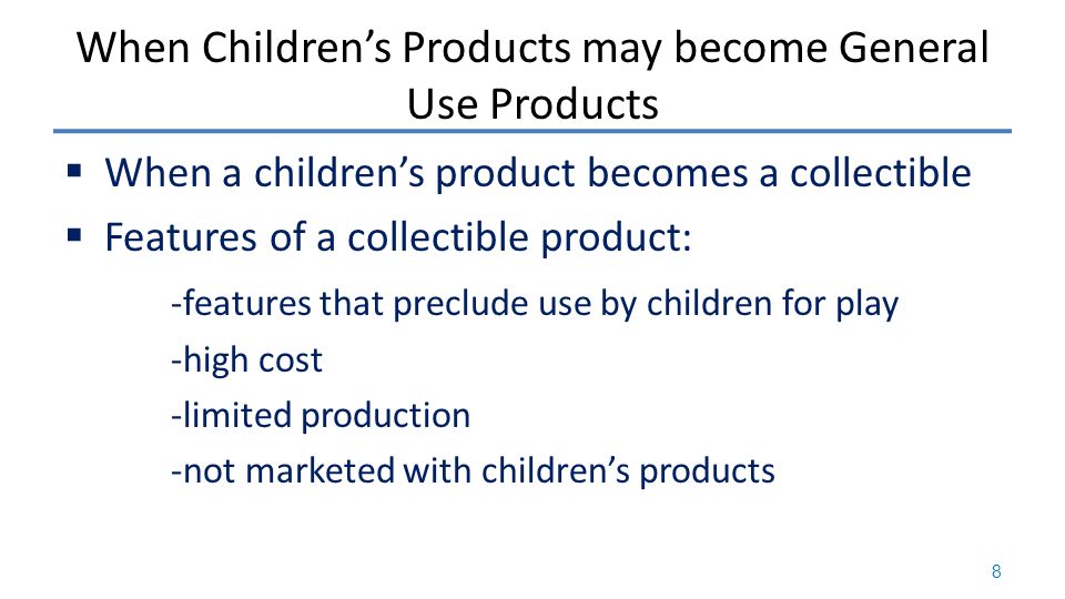 When Children’s Products may become General Use Products  When a children’s product becomes a collectible  Features of a collectible product: -features that preclude use by children for play -high cost -limited production -not marketed with children’s products 8