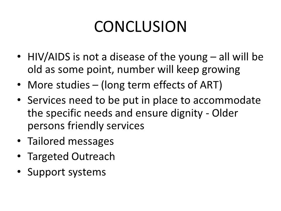 CONCLUSION HIV/AIDS is not a disease of the young – all will be old as some point, number will keep growing More studies – (long term effects of ART) Services need to be put in place to accommodate the specific needs and ensure dignity - Older persons friendly services Tailored messages Targeted Outreach Support systems