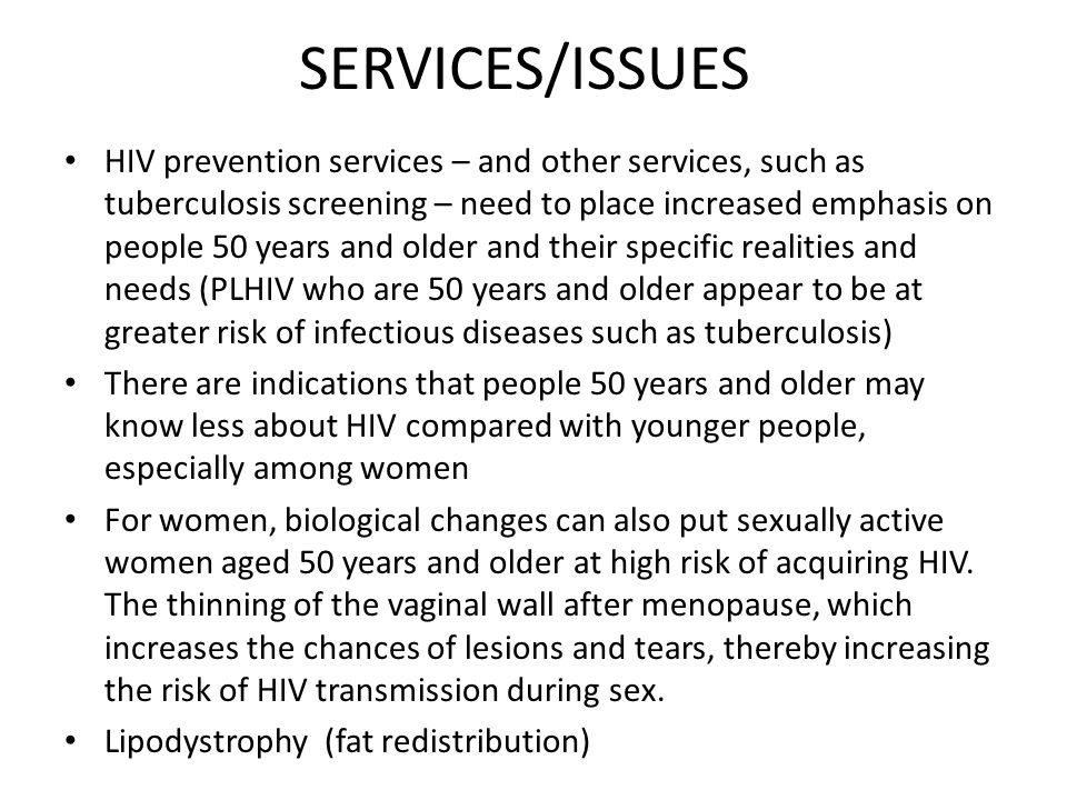 SERVICES/ISSUES HIV prevention services – and other services, such as tuberculosis screening – need to place increased emphasis on people 50 years and older and their specific realities and needs (PLHIV who are 50 years and older appear to be at greater risk of infectious diseases such as tuberculosis) There are indications that people 50 years and older may know less about HIV compared with younger people, especially among women For women, biological changes can also put sexually active women aged 50 years and older at high risk of acquiring HIV.