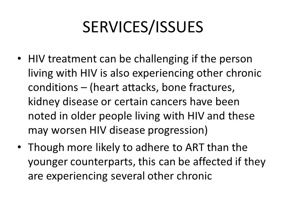 SERVICES/ISSUES HIV treatment can be challenging if the person living with HIV is also experiencing other chronic conditions – (heart attacks, bone fractures, kidney disease or certain cancers have been noted in older people living with HIV and these may worsen HIV disease progression) Though more likely to adhere to ART than the younger counterparts, this can be affected if they are experiencing several other chronic