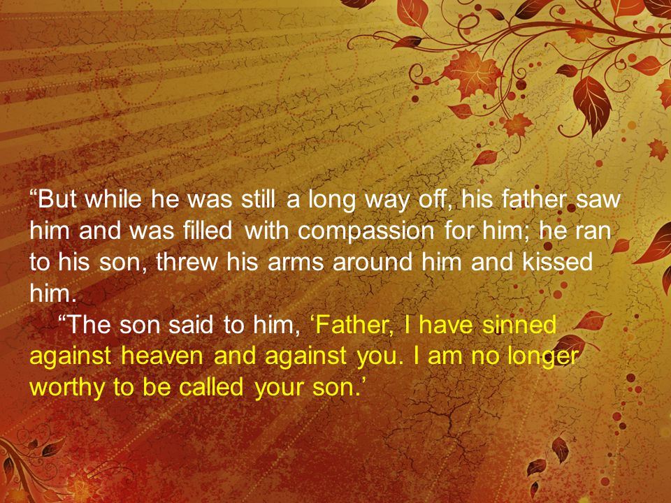 But while he was still a long way off, his father saw him and was filled with compassion for him; he ran to his son, threw his arms around him and kissed him.