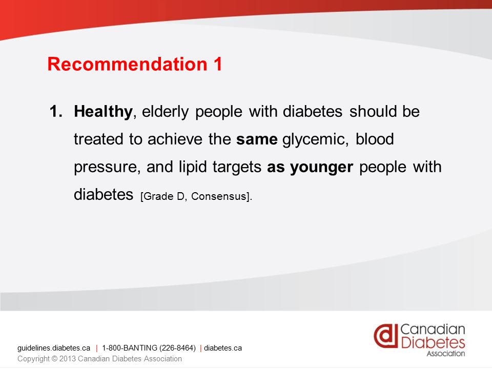 guidelines.diabetes.ca | BANTING ( ) | diabetes.ca Copyright © 2013 Canadian Diabetes Association Recommendation 1 1.Healthy, elderly people with diabetes should be treated to achieve the same glycemic, blood pressure, and lipid targets as younger people with diabetes [Grade D, Consensus].