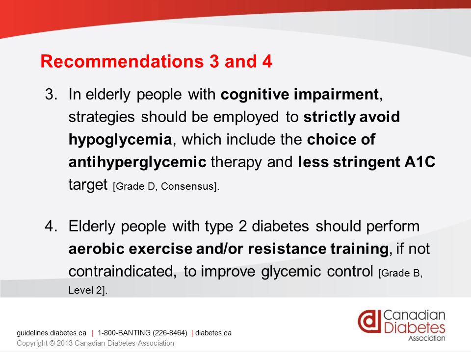 guidelines.diabetes.ca | BANTING ( ) | diabetes.ca Copyright © 2013 Canadian Diabetes Association Recommendations 3 and 4 3.In elderly people with cognitive impairment, strategies should be employed to strictly avoid hypoglycemia, which include the choice of antihyperglycemic therapy and less stringent A1C target [Grade D, Consensus].