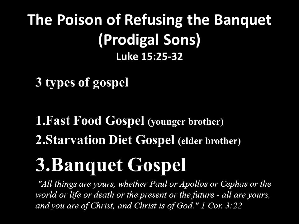 The Poison of Refusing the Banquet (Prodigal Sons) Luke 15: types of gospel 1.Fast Food Gospel (younger brother) 2.Starvation Diet Gospel (elder brother) 3.Banquet Gospel All things are yours, whether Paul or Apollos or Cephas or the world or life or death or the present or the future - all are yours, and you are of Christ, and Christ is of God. 1 Cor.