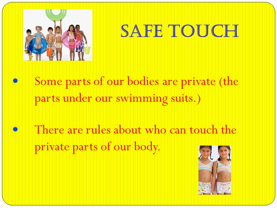 Some parts of our bodies are private (the parts under our swimming suits.) There are rules about who can touch the private parts of our body.