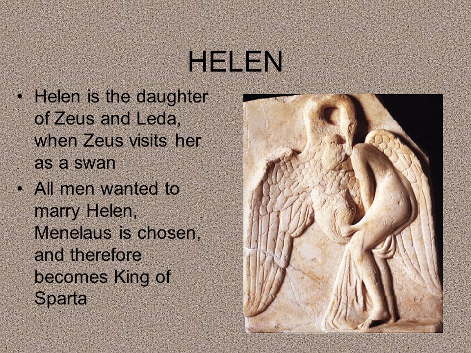 HELEN Helen is the daughter of Zeus and Leda, when Zeus visits her as a swan All men wanted to marry Helen, Menelaus is chosen, and therefore becomes King of Sparta