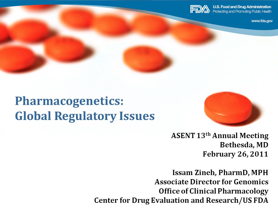 Pharmacogenetics: Global Regulatory Issues ASENT 13 th Annual Meeting Bethesda, MD February 26, 2011 Issam Zineh, PharmD, MPH Associate Director for Genomics Office of Clinical Pharmacology Center for Drug Evaluation and Research/US FDA