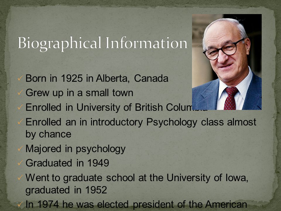  Born in 1925 in Alberta, Canada  Grew up in a small town  Enrolled in University of British Columbia  Enrolled an in introductory Psychology class almost by chance  Majored in psychology  Graduated in 1949  Went to graduate school at the University of Iowa, graduated in 1952  In 1974 he was elected president of the American Psychological Association