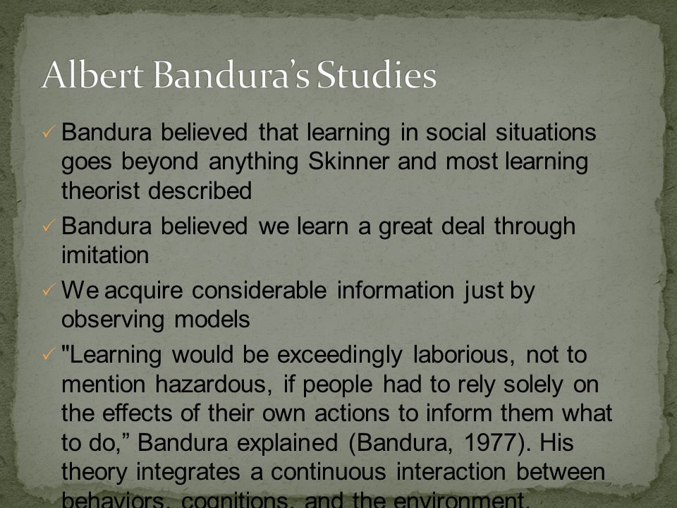  Bandura believed that learning in social situations goes beyond anything Skinner and most learning theorist described  Bandura believed we learn a great deal through imitation  We acquire considerable information just by observing models  Learning would be exceedingly laborious, not to mention hazardous, if people had to rely solely on the effects of their own actions to inform them what to do, Bandura explained (Bandura, 1977).