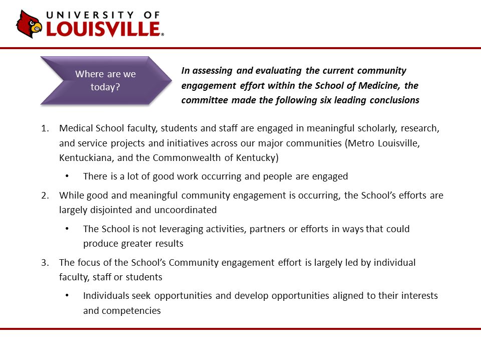 1.Medical School faculty, students and staff are engaged in meaningful scholarly, research, and service projects and initiatives across our major communities (Metro Louisville, Kentuckiana, and the Commonwealth of Kentucky) There is a lot of good work occurring and people are engaged 2.While good and meaningful community engagement is occurring, the School’s efforts are largely disjointed and uncoordinated The School is not leveraging activities, partners or efforts in ways that could produce greater results 3.The focus of the School’s Community engagement effort is largely led by individual faculty, staff or students Individuals seek opportunities and develop opportunities aligned to their interests and competencies Where are we today.