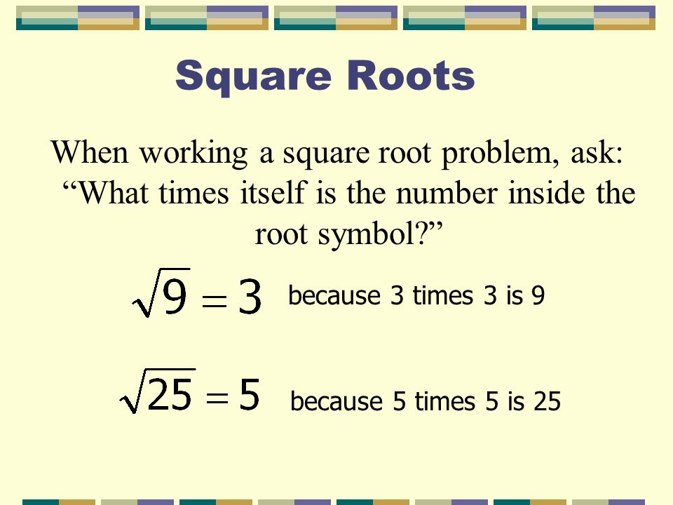 Square Roots When working a square root problem, ask: What times itself is the number inside the root symbol because 3 times 3 is 9 because 5 times 5 is 25