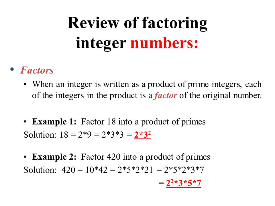 Review of factoring integer numbers: Factors When an integer is written as a product of prime integers, each of the integers in the product is a factor of the original number.