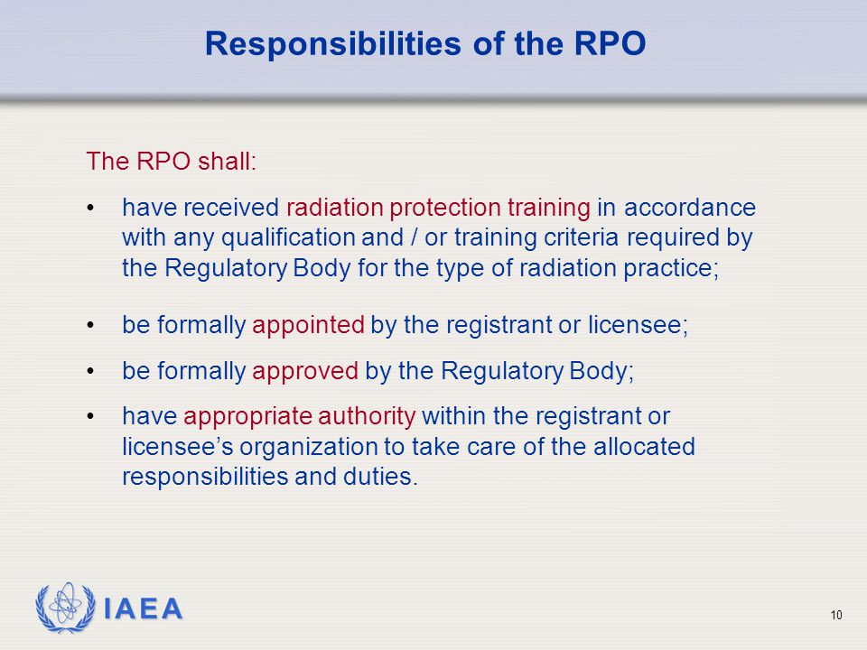 IAEA 10 be formally appointed by the registrant or licensee; be formally approved by the Regulatory Body; have appropriate authority within the registrant or licensee’s organization to take care of the allocated responsibilities and duties.