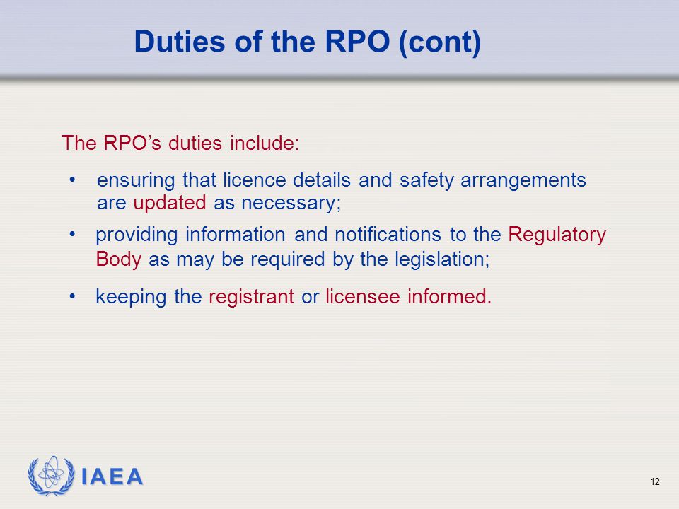 IAEA 12 ensuring that licence details and safety arrangements are updated as necessary; Duties of the RPO (cont) The RPO’s duties include: providing information and notifications to the Regulatory Body as may be required by the legislation; keeping the registrant or licensee informed.