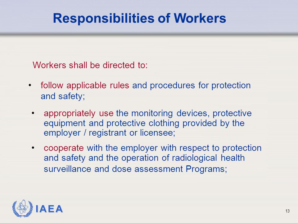 IAEA 13 appropriately use the monitoring devices, protective equipment and protective clothing provided by the employer / registrant or licensee; cooperate with the employer with respect to protection and safety and the operation of radiological health surveillance and dose assessment Programs; Responsibilities of Workers follow applicable rules and procedures for protection and safety; Workers shall be directed to:
