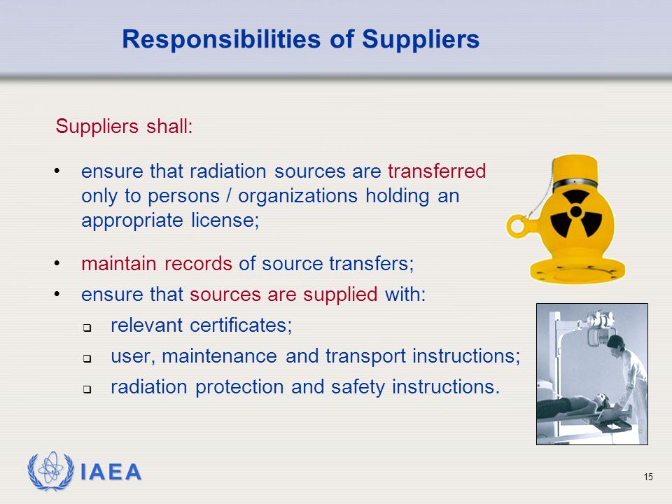 IAEA 15 ensure that radiation sources are transferred only to persons / organizations holding an appropriate license; Responsibilities of Suppliers Suppliers shall: maintain records of source transfers; ensure that sources are supplied with:  relevant certificates;  user, maintenance and transport instructions;  radiation protection and safety instructions.
