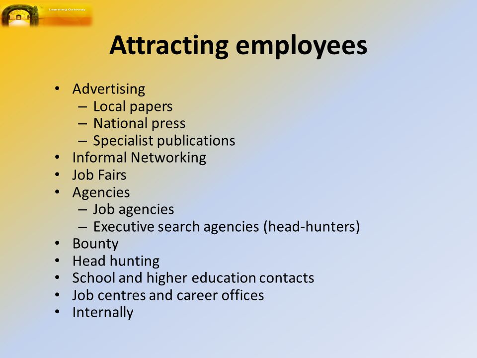 Attracting employees Advertising – Local papers – National press – Specialist publications Informal Networking Job Fairs Agencies – Job agencies – Executive search agencies (head-hunters) Bounty Head hunting School and higher education contacts Job centres and career offices Internally