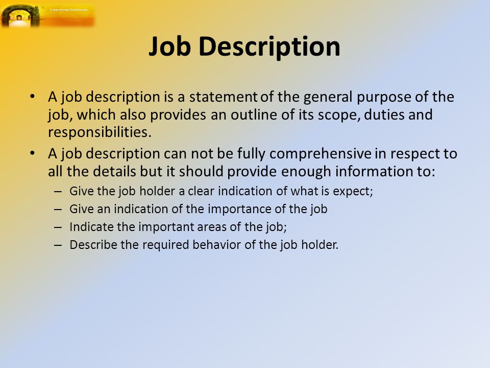 Job Description A job description is a statement of the general purpose of the job, which also provides an outline of its scope, duties and responsibilities.