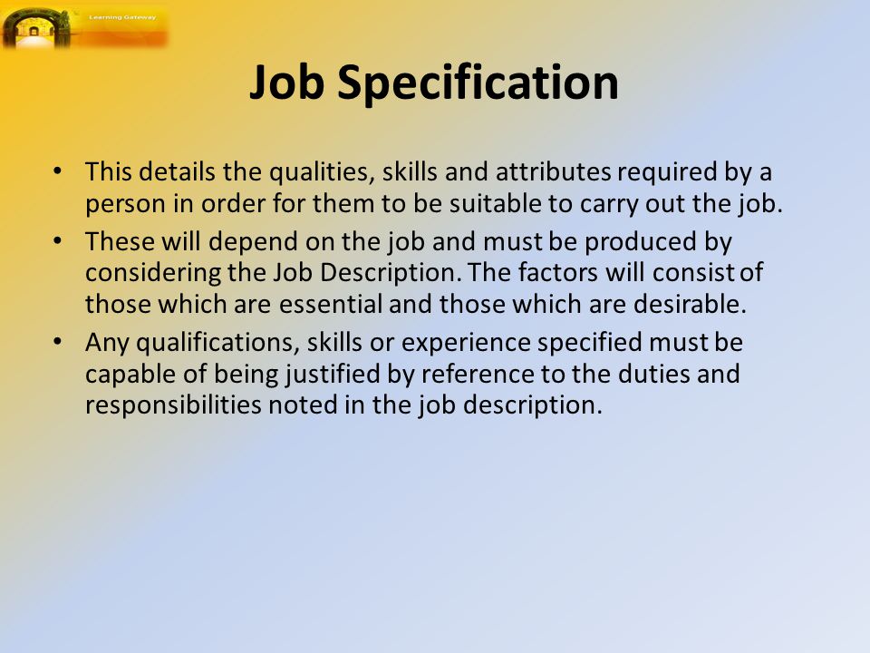 Job Specification This details the qualities, skills and attributes required by a person in order for them to be suitable to carry out the job.