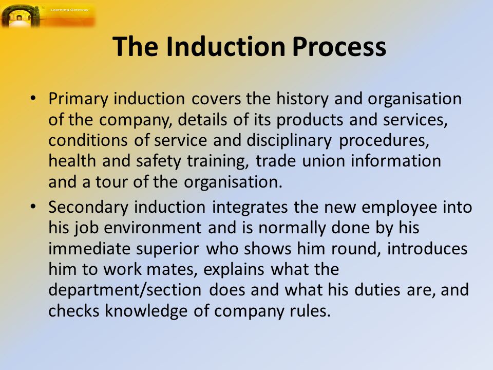 The Induction Process Primary induction covers the history and organisation of the company, details of its products and services, conditions of service and disciplinary procedures, health and safety training, trade union information and a tour of the organisation.