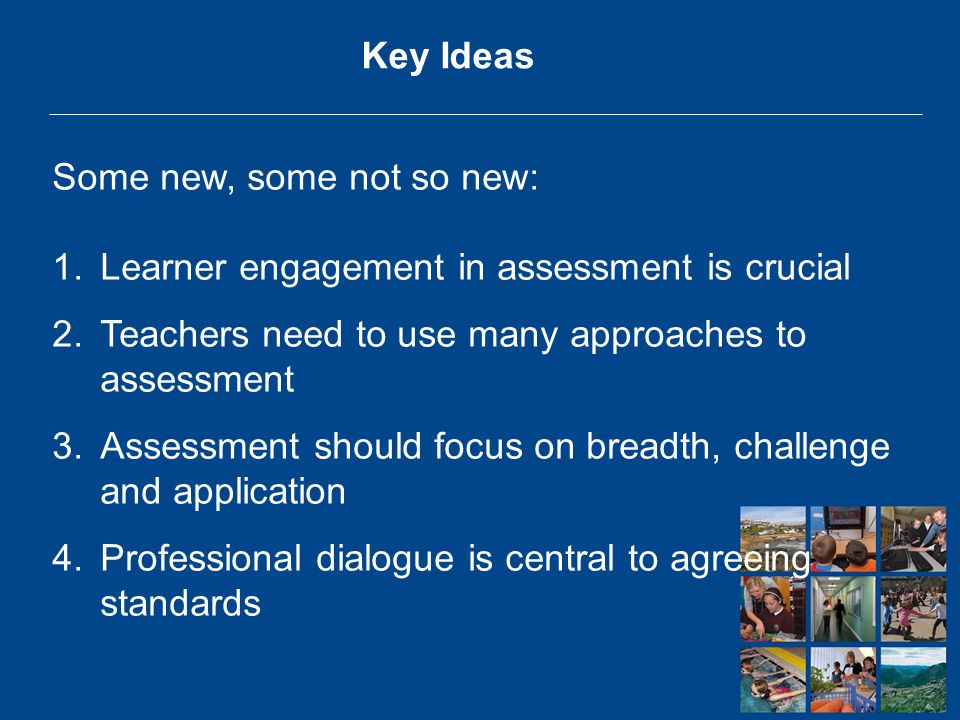 Key Ideas Some new, some not so new: 1.Learner engagement in assessment is crucial 2.Teachers need to use many approaches to assessment 3.Assessment should focus on breadth, challenge and application 4.Professional dialogue is central to agreeing standards