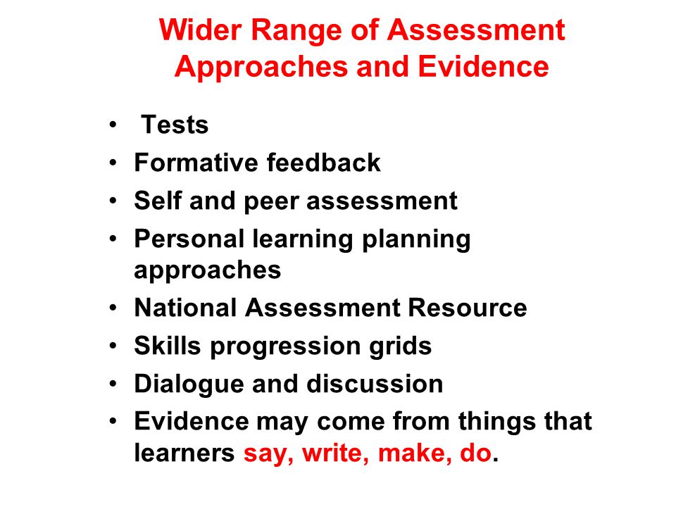 Wider Range of Assessment Approaches and Evidence Tests Formative feedback Self and peer assessment Personal learning planning approaches National Assessment Resource Skills progression grids Dialogue and discussion Evidence may come from things that learners say, write, make, do.