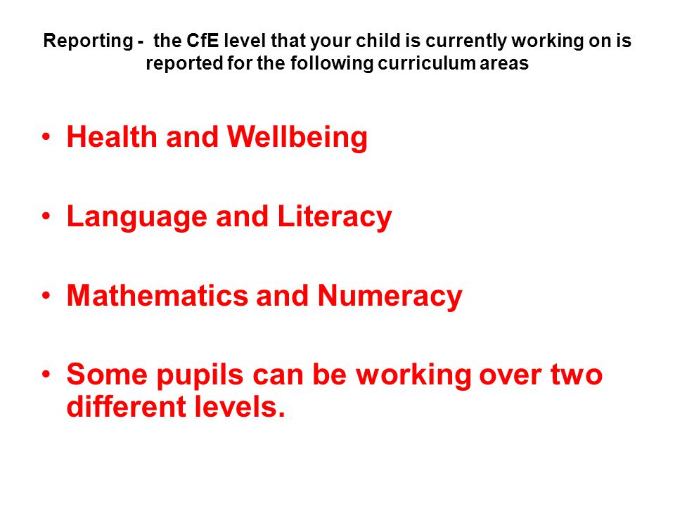 Reporting - the CfE level that your child is currently working on is reported for the following curriculum areas Health and Wellbeing Language and Literacy Mathematics and Numeracy Some pupils can be working over two different levels.