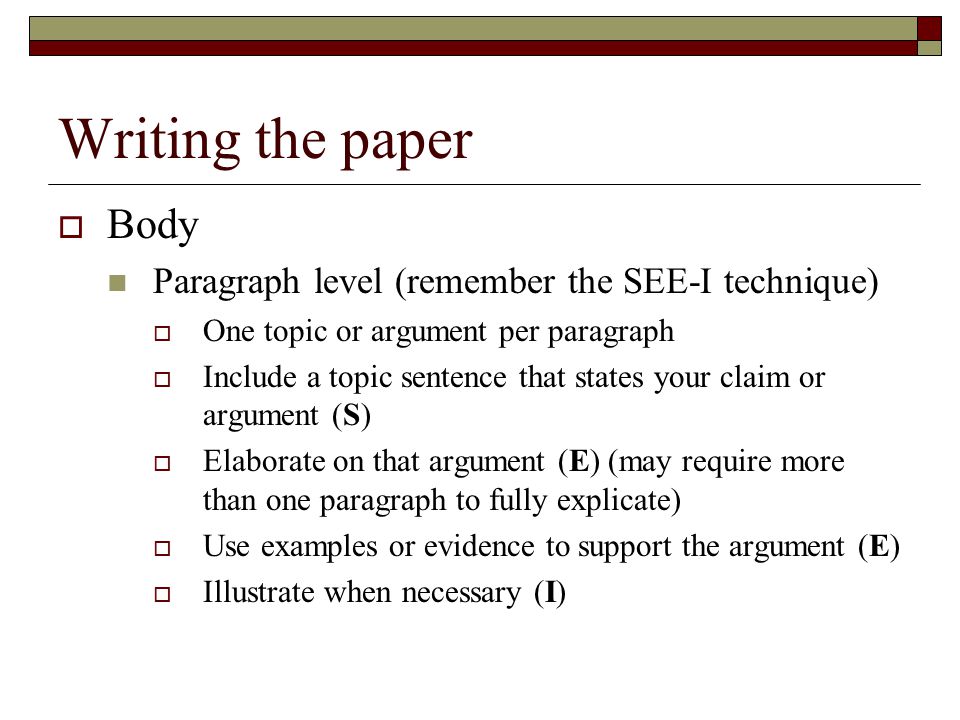 Writing the paper  Body Paragraph level (remember the SEE-I technique)  One topic or argument per paragraph  Include a topic sentence that states your claim or argument (S)  Elaborate on that argument (E) (may require more than one paragraph to fully explicate)  Use examples or evidence to support the argument (E)  Illustrate when necessary (I)