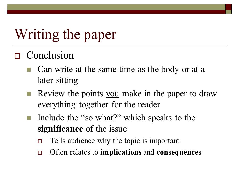 Writing the paper  Conclusion Can write at the same time as the body or at a later sitting Review the points you make in the paper to draw everything together for the reader Include the so what which speaks to the significance of the issue  Tells audience why the topic is important  Often relates to implications and consequences