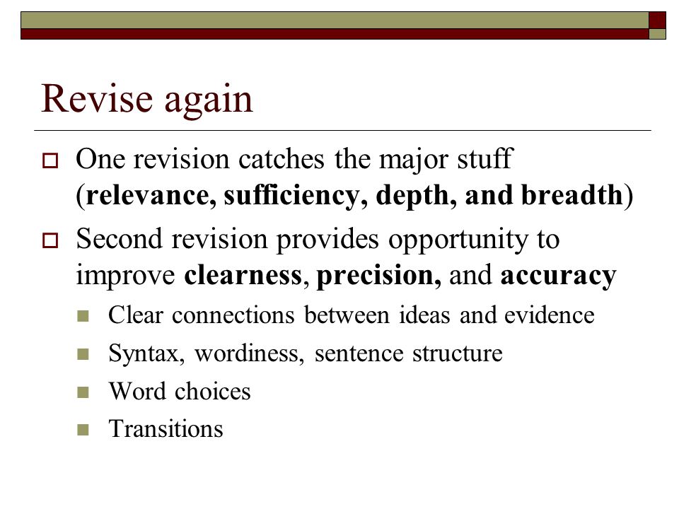 Revise again  One revision catches the major stuff (relevance, sufficiency, depth, and breadth)  Second revision provides opportunity to improve clearness, precision, and accuracy Clear connections between ideas and evidence Syntax, wordiness, sentence structure Word choices Transitions