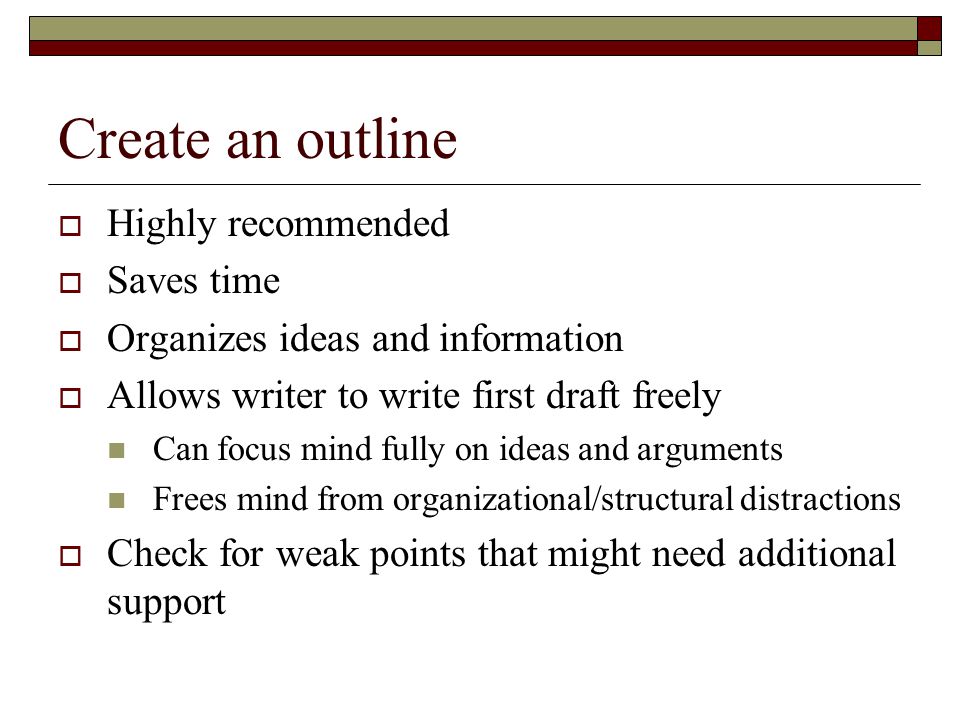Create an outline  Highly recommended  Saves time  Organizes ideas and information  Allows writer to write first draft freely Can focus mind fully on ideas and arguments Frees mind from organizational/structural distractions  Check for weak points that might need additional support