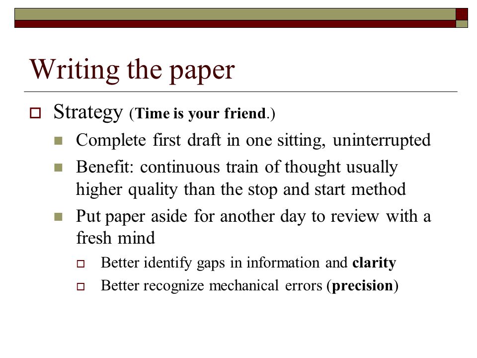 Writing the paper  Strategy (Time is your friend.) Complete first draft in one sitting, uninterrupted Benefit: continuous train of thought usually higher quality than the stop and start method Put paper aside for another day to review with a fresh mind  Better identify gaps in information and clarity  Better recognize mechanical errors (precision)
