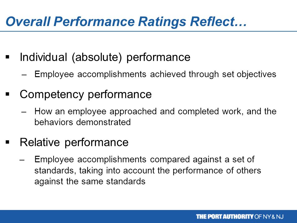 Overall Performance Ratings Reflect… Employee evaluation is a two-step process: Relative performance:  Individual (absolute) performance –Employee accomplishments achieved through set objectives  Competency performance –How an employee approached and completed work, and the behaviors demonstrated  Relative performance –Employee accomplishments compared against a set of standards, taking into account the performance of others against the same standards