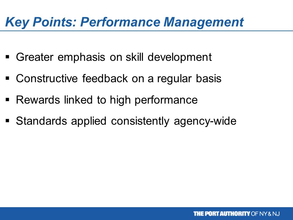 Key Points: Performance Management  Greater emphasis on skill development  Constructive feedback on a regular basis  Rewards linked to high performance  Standards applied consistently agency-wide