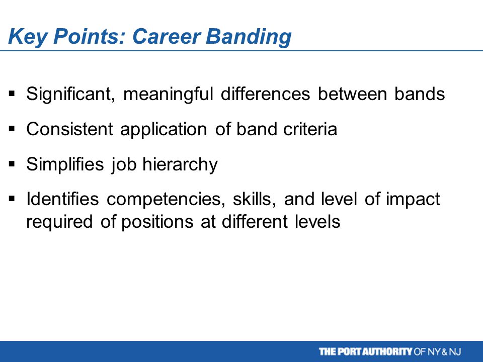 Key Points: Career Banding  Significant, meaningful differences between bands  Consistent application of band criteria  Simplifies job hierarchy  Identifies competencies, skills, and level of impact required of positions at different levels