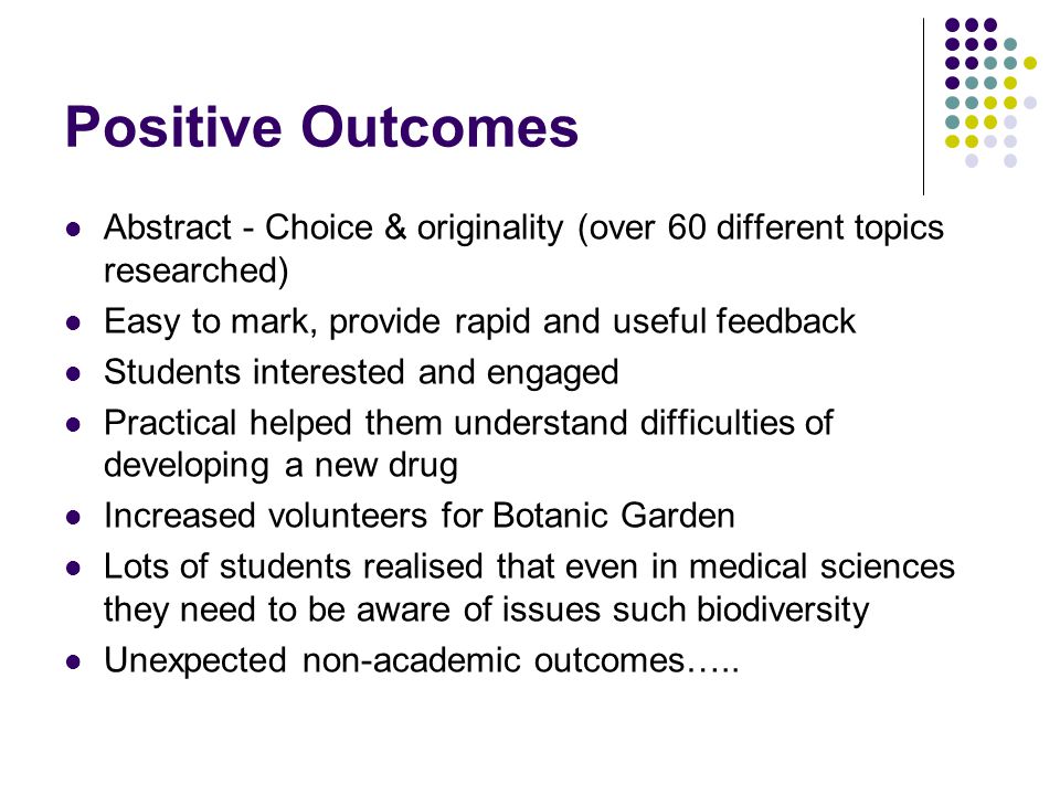 Positive Outcomes Abstract - Choice & originality (over 60 different topics researched) Easy to mark, provide rapid and useful feedback Students interested and engaged Practical helped them understand difficulties of developing a new drug Increased volunteers for Botanic Garden Lots of students realised that even in medical sciences they need to be aware of issues such biodiversity Unexpected non-academic outcomes…..