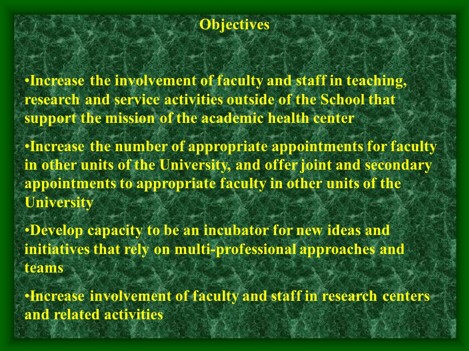 Objectives Increase the involvement of faculty and staff in teaching, research and service activities outside of the School that support the mission of the academic health center Increase the number of appropriate appointments for faculty in other units of the University, and offer joint and secondary appointments to appropriate faculty in other units of the University Develop capacity to be an incubator for new ideas and initiatives that rely on multi-professional approaches and teams Increase involvement of faculty and staff in research centers and related activities