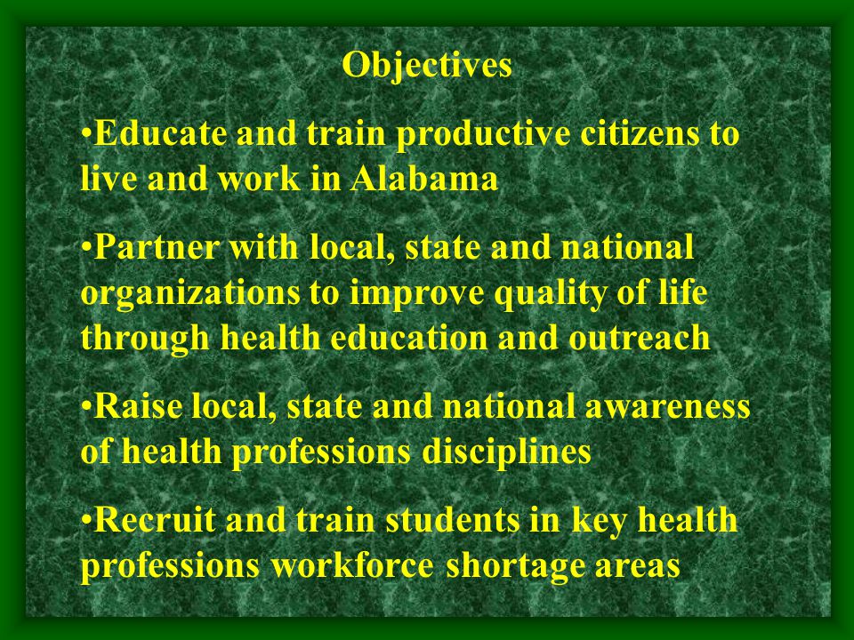 Objectives Educate and train productive citizens to live and work in Alabama Partner with local, state and national organizations to improve quality of life through health education and outreach Raise local, state and national awareness of health professions disciplines Recruit and train students in key health professions workforce shortage areas